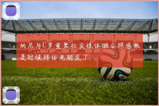 纳尼与C罗重聚社交媒体晒合照感慨是时候拜访老朋友了