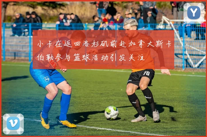 小卡在返回洛杉矶前赴加拿大斯卡伯勒参与篮球活动引发关注
