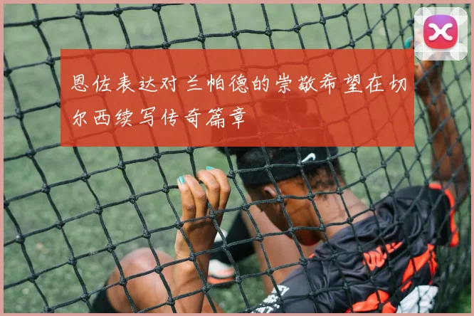 恩佐表达对兰帕德的崇敬希望在切尔西续写传奇篇章