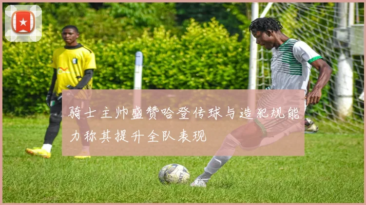 骑士主帅盛赞哈登传球与造犯规能力称其提升全队表现