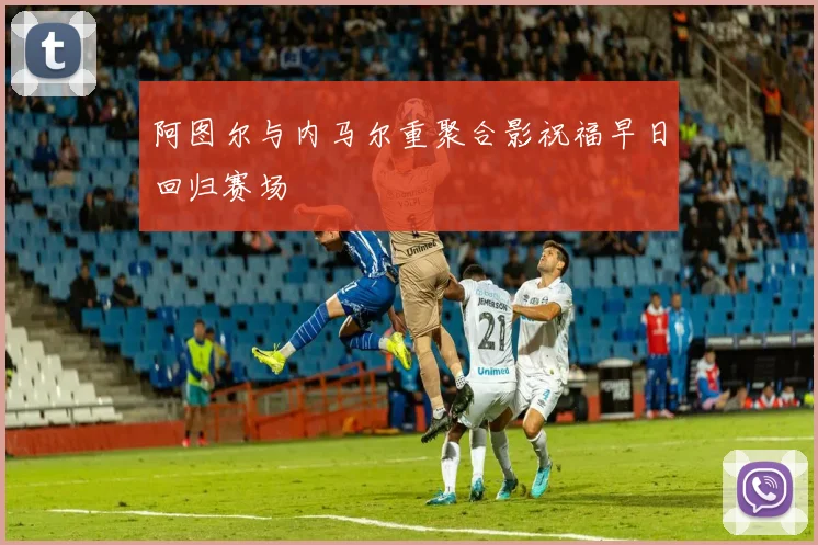 阿图尔与内马尔重聚合影祝福早日回归赛场
