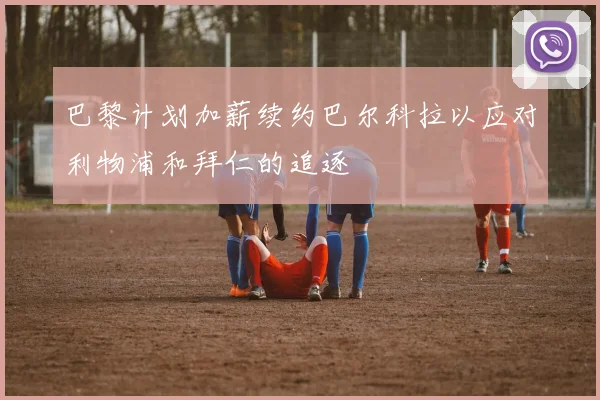 巴黎计划加薪续约巴尔科拉以应对利物浦和拜仁的追逐