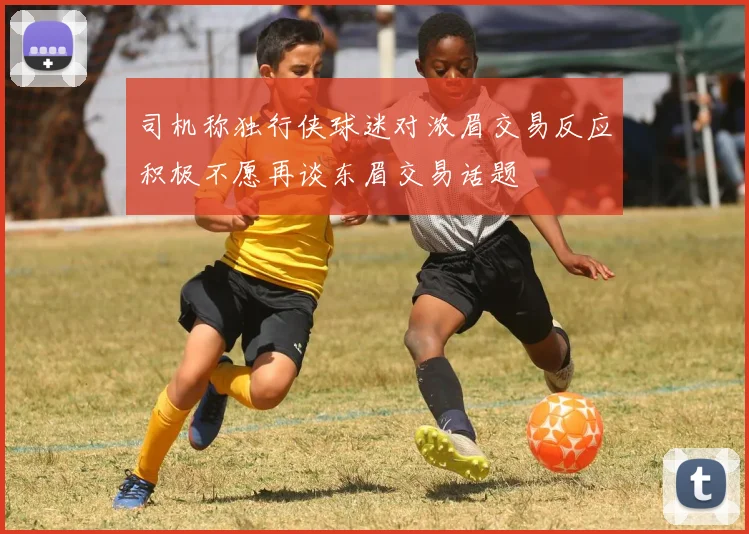 司机称独行侠球迷对浓眉交易反应积极不愿再谈东眉交易话题