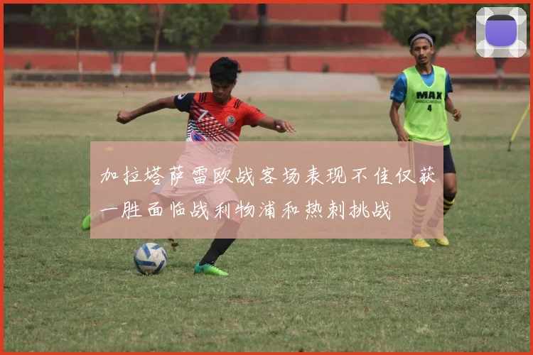 加拉塔萨雷欧战客场表现不佳仅获一胜面临战利物浦和热刺挑战