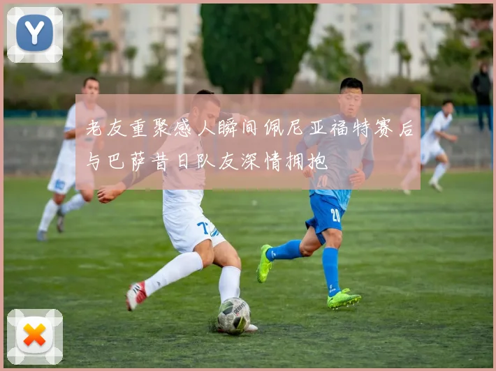 老友重聚感人瞬间佩尼亚福特赛后与巴萨昔日队友深情拥抱