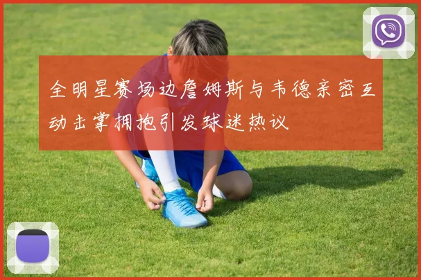 全明星赛场边詹姆斯与韦德亲密互动击掌拥抱引发球迷热议