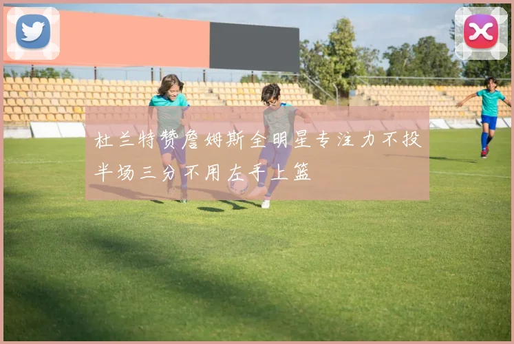 杜兰特赞詹姆斯全明星专注力不投半场三分不用左手上篮