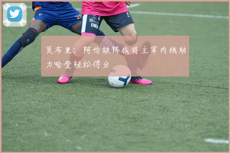 莫布里：阿伦缺阵我将主宰内线助力哈登轻松得分