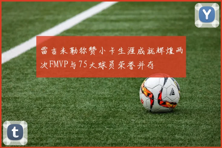 雷吉米勒称赞小卡生涯成就辉煌两次FMVP与75大球员荣誉并存