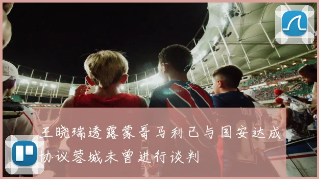 王晓瑞透露蒙哥马利已与国安达成协议蓉城未曾进行谈判