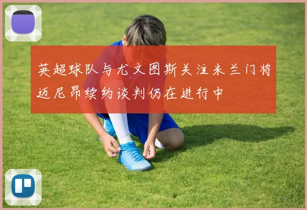 英超球队与尤文图斯关注米兰门将迈尼昂续约谈判仍在进行中