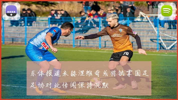 东体报道米赫涅维奇或将执掌国足足协对此传闻保持沉默