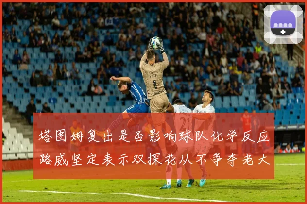 塔图姆复出是否影响球队化学反应路威坚定表示双探花从不争夺老大地位