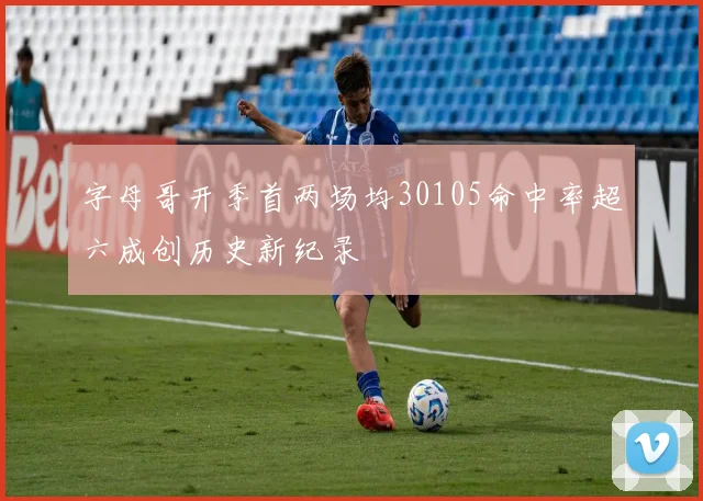 字母哥开季首两场均30105命中率超六成创历史新纪录
