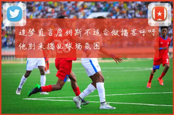 追梦直言詹姆斯不适合做播客呼吁他别来捣乱球场氛围