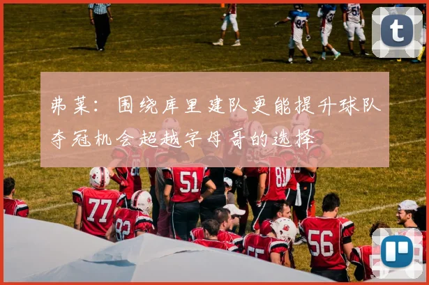 弗莱：围绕库里建队更能提升球队夺冠机会超越字母哥的选择
