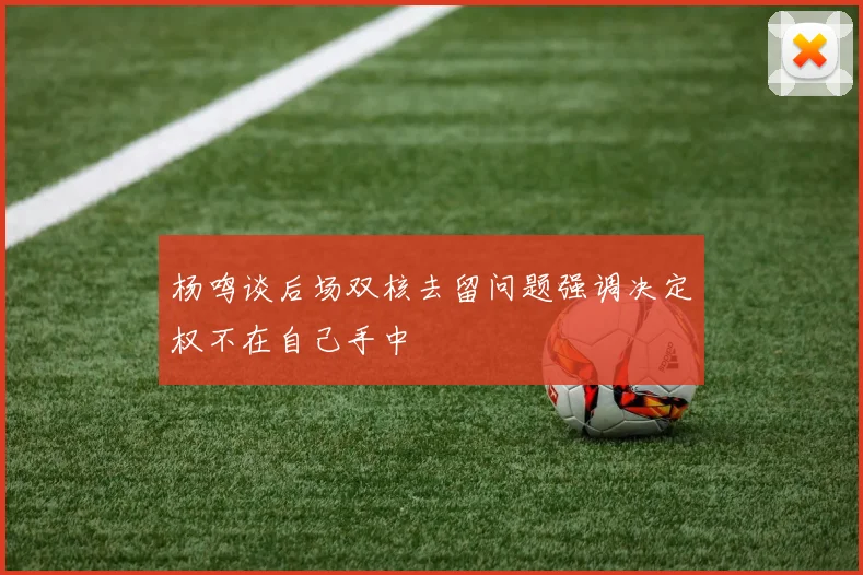 杨鸣谈后场双核去留问题强调决定权不在自己手中