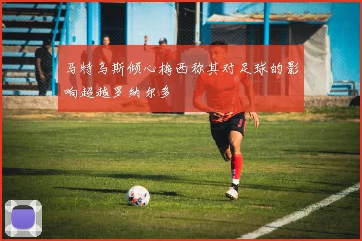 马特乌斯倾心梅西称其对足球的影响超越罗纳尔多