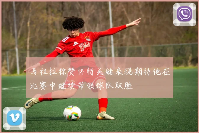 马祖拉称赞怀特关键表现期待他在比赛中继续带领球队取胜