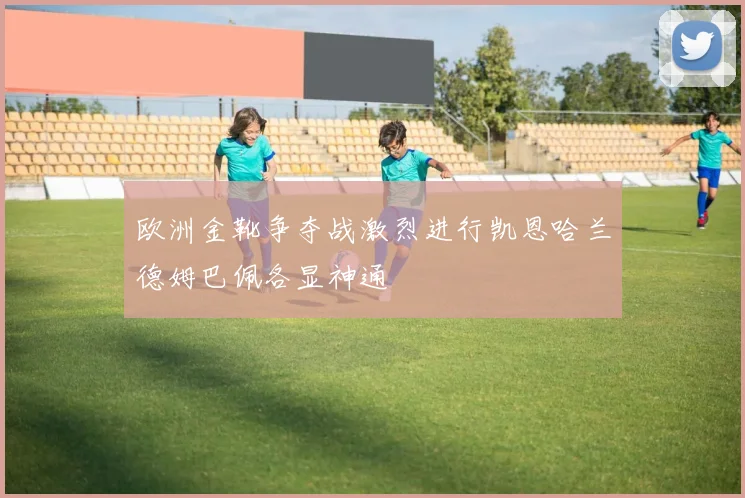 欧洲金靴争夺战激烈进行凯恩哈兰德姆巴佩各显神通