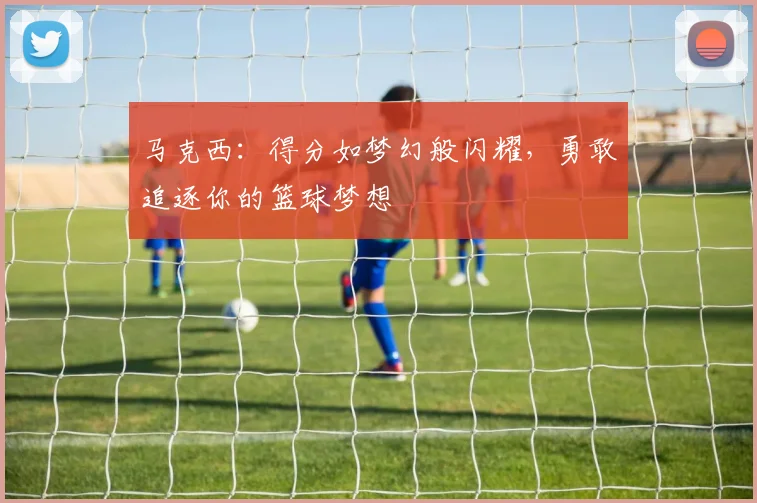 马克西：得分如梦幻般闪耀，勇敢追逐你的篮球梦想