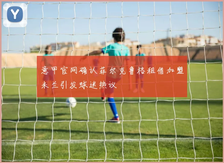 意甲官网确认菲尔克鲁格租借加盟米兰引发球迷热议