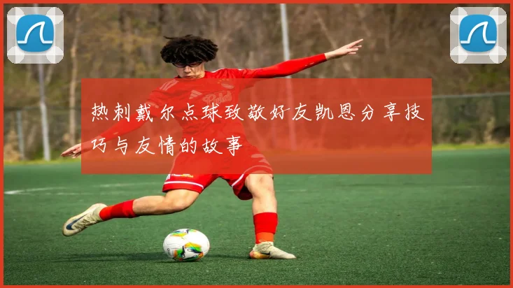 热刺戴尔点球致敬好友凯恩分享技巧与友情的故事