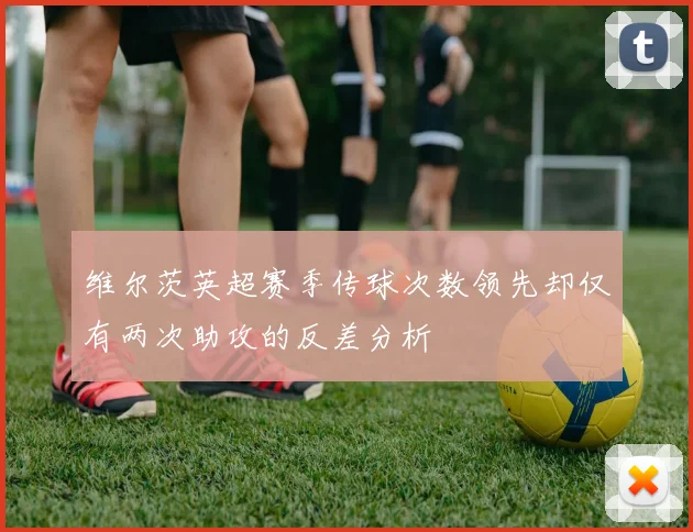 维尔茨英超赛季传球次数领先却仅有两次助攻的反差分析