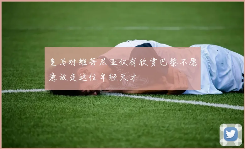 皇马对维蒂尼亚仅有欣赏巴黎不愿意放走这位年轻天才
