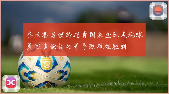 齐沃赛后愤怒指责国米全队表现球员坦言低估对手导致艰难胜利