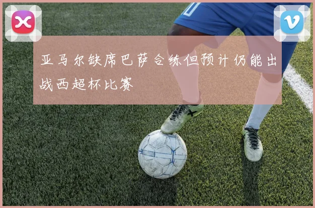 亚马尔缺席巴萨合练但预计仍能出战西超杯比赛