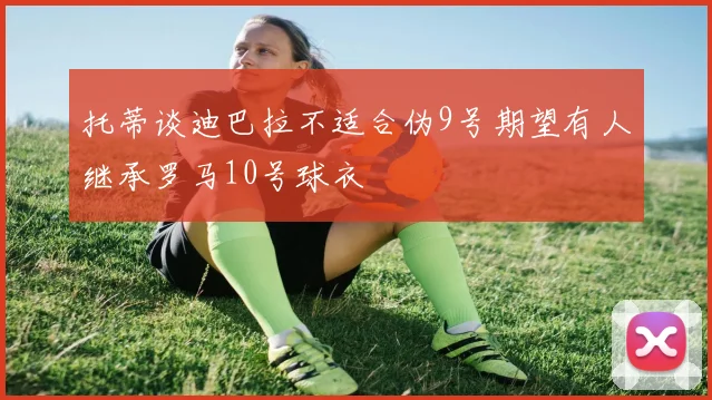 托蒂谈迪巴拉不适合伪9号期望有人继承罗马10号球衣
