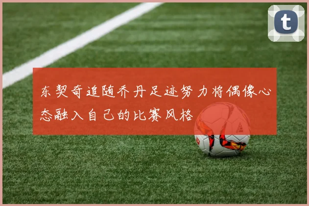 东契奇追随乔丹足迹努力将偶像心态融入自己的比赛风格
