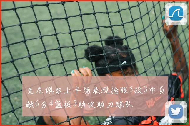 克尼佩尔上半场表现抢眼5投3中贡献6分4篮板3助攻助力球队
