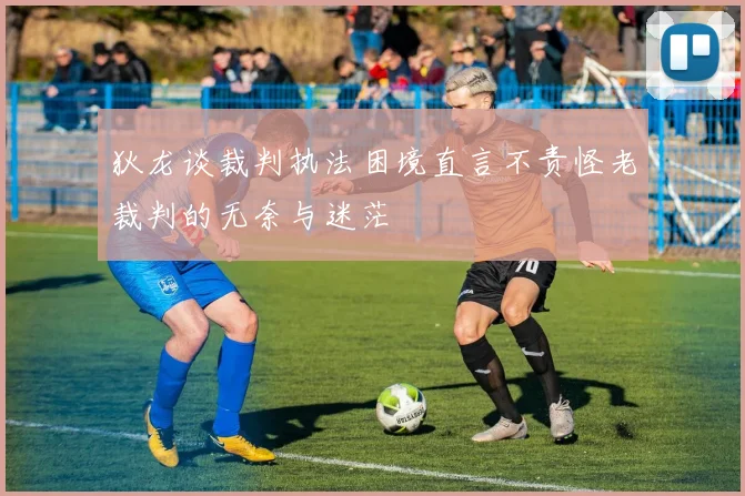 狄龙谈裁判执法困境直言不责怪老裁判的无奈与迷茫